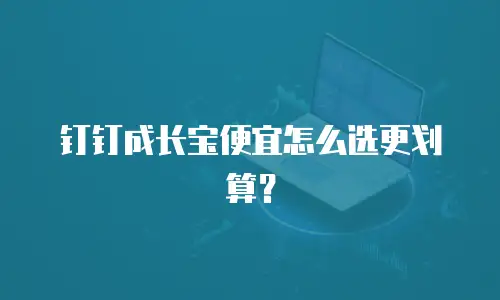 钉钉成长宝便宜怎么选更划算？