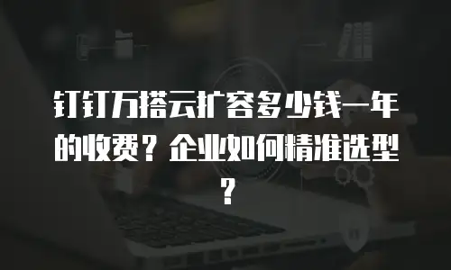 钉钉万搭云扩容多少钱一年的收费？企业如何精准选型？