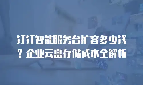 钉钉智能服务台扩容多少钱？企业云盘存储成本全解析
