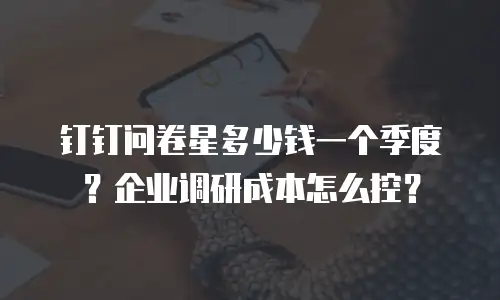 钉钉问卷星多少钱一个季度？企业调研成本怎么控？