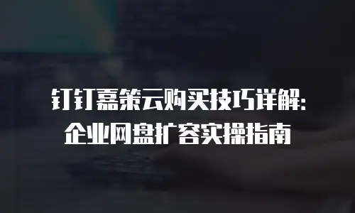 钉钉嘉策云购买技巧详解：企业网盘扩容实操指南