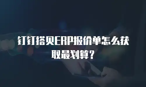 钉钉搭贝ERP报价单怎么获取最划算？