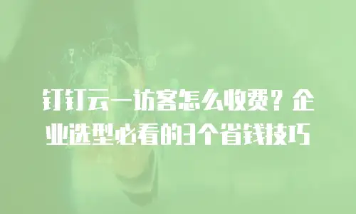 钉钉云一访客怎么收费？企业选型必看的3个省钱技巧