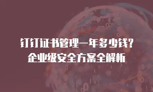 钉钉证书管理一年多少钱？企业级安全方案全解析