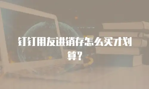 钉钉用友进销存怎么买才划算？