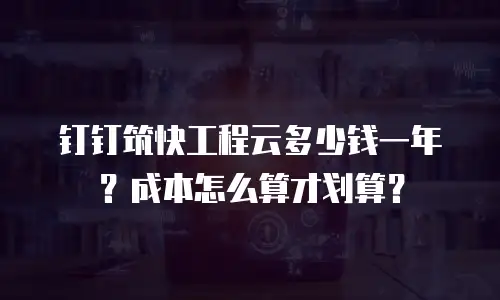 钉钉筑快工程云多少钱一年？成本怎么算才划算？