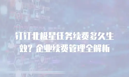 钉钉北极星任务续费多久生效？企业续费管理全解析