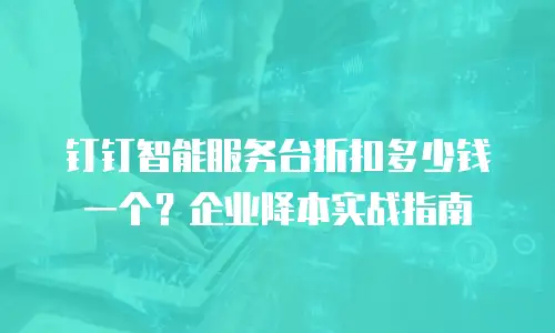 钉钉智能服务台折扣多少钱一个？企业降本实战指南