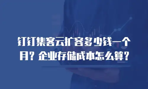 钉钉集客云扩容多少钱一个月？企业存储成本怎么算？