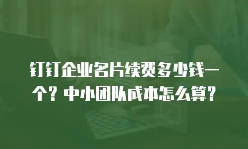 钉钉企业名片续费多少钱一个？中小团队成本怎么算？