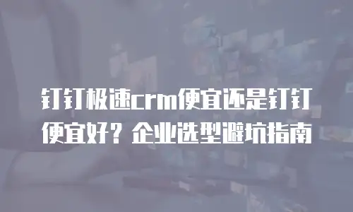 钉钉极速crm便宜还是钉钉便宜好？企业选型避坑指南