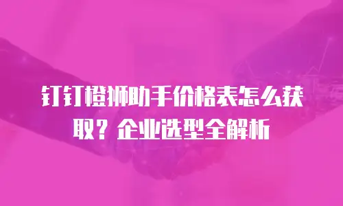 钉钉橙狮助手价格表怎么获取？企业选型全解析