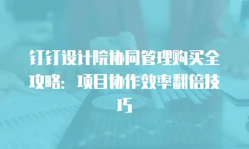 钉钉设计院协同管理购买全攻略：项目协作效率翻倍技巧