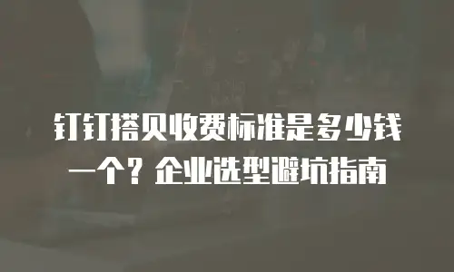 钉钉搭贝收费标准是多少钱一个？企业选型避坑指南