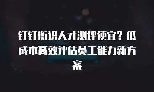 钉钉衡识人才测评便宜？低成本高效评估员工能力新方案