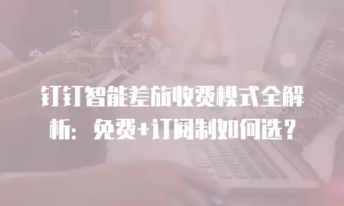 钉钉智能差旅收费模式全解析：免费+订阅制如何选？