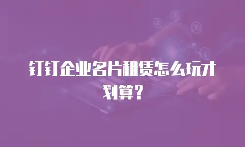 钉钉企业名片租赁怎么玩才划算？