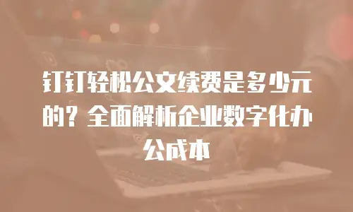 钉钉轻松公文续费是多少元的？全面解析企业数字化办公成本