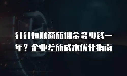 钉钉恒顺商旅佣金多少钱一年？企业差旅成本优化指南