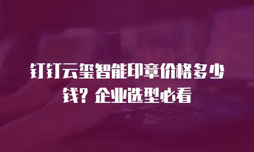 钉钉云玺智能印章价格多少钱？企业选型必看
