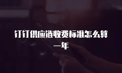 钉钉供应链收费标准怎么算一年