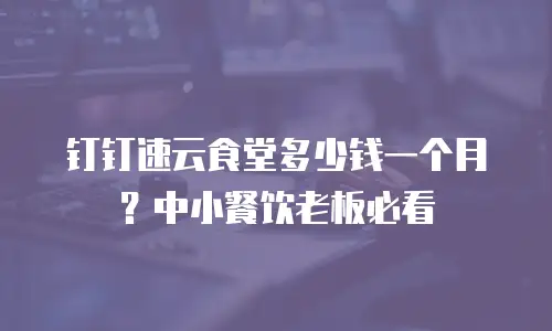 钉钉速云食堂多少钱一个月？中小餐饮老板必看