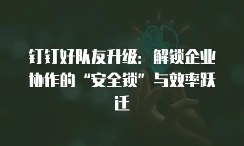 钉钉好队友升级：解锁企业协作的&ldquo;安全锁&rdquo;与效率跃迁