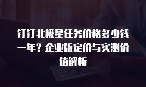钉钉北极星任务价格多少钱一年？企业版定价与实测价值解析