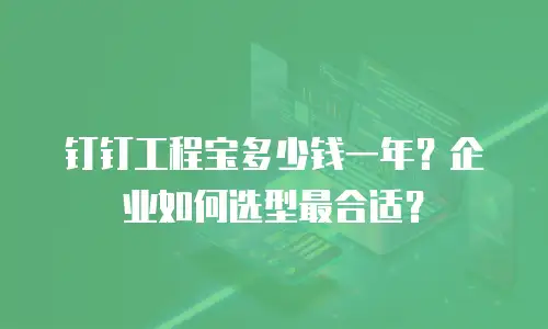 钉钉工程宝多少钱一年？企业如何选型最合适？
