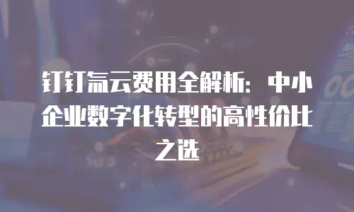 钉钉氚云费用全解析：中小企业数字化转型的高性价比之选
