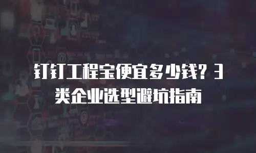 钉钉工程宝便宜多少钱？3类企业选型避坑指南