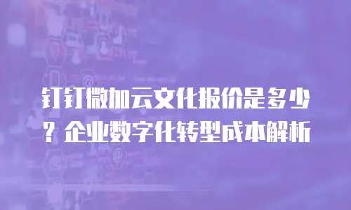 钉钉微加云文化报价是多少？企业数字化转型成本解析