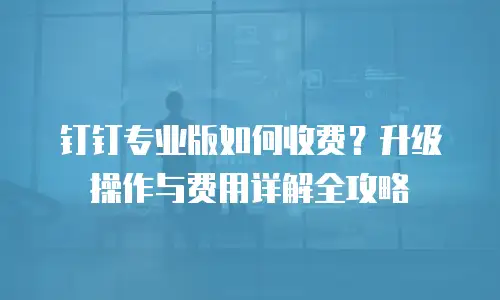 钉钉专业版如何收费？升级操作与费用详解全攻略