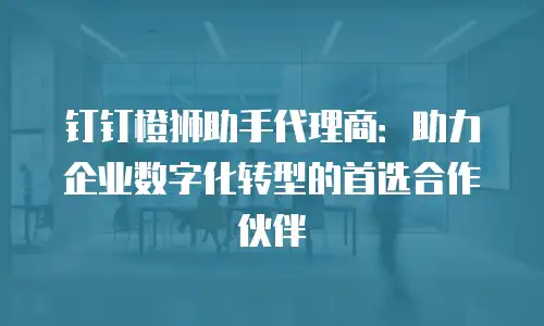 钉钉橙狮助手代理商：助力企业数字化转型的首选合作伙伴