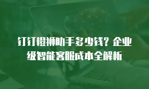 钉钉橙狮助手多少钱？企业级智能客服成本全解析