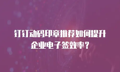 钉钉动码印章推荐如何提升企业电子签效率？