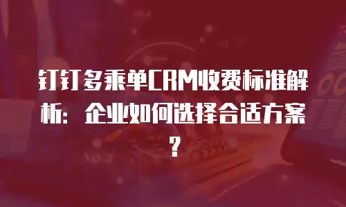 钉钉多乘单CRM收费标准解析：企业如何选择合适方案？