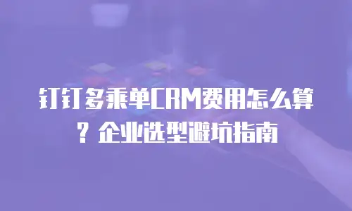 钉钉多乘单CRM费用怎么算？企业选型避坑指南
