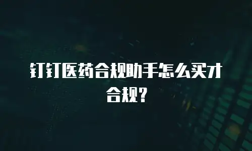 钉钉医药合规助手怎么买才合规？