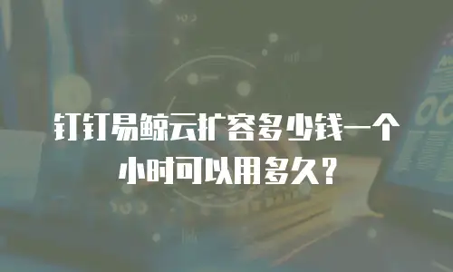 钉钉易鲸云扩容多少钱一个小时可以用多久？