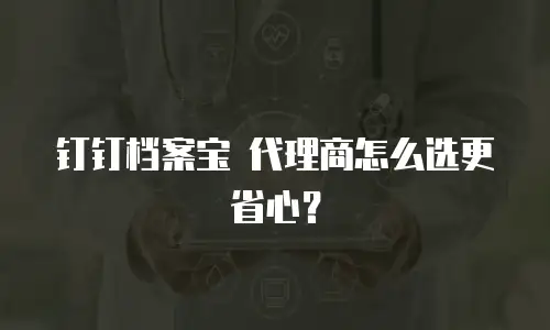 钉钉档案宝 代理商怎么选更省心？