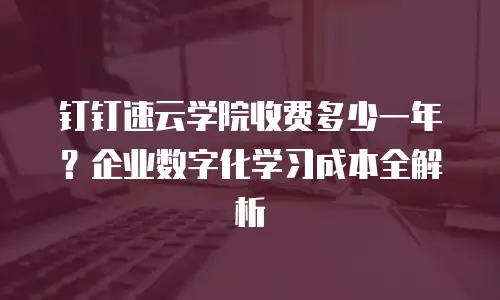 钉钉速云学院收费多少一年？企业数字化学习成本全解析
