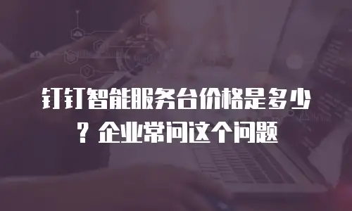 钉钉智能服务台价格是多少？企业常问这个问题