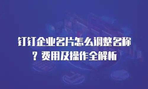 钉钉企业名片怎么调整名称？费用及操作全解析