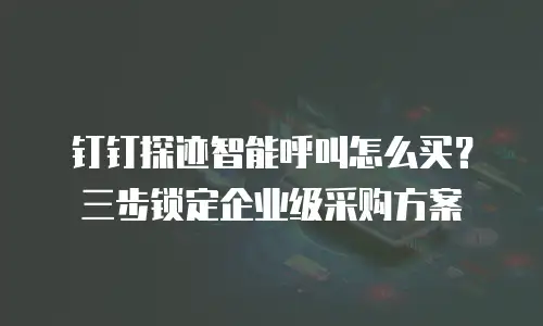 钉钉探迹智能呼叫怎么买？三步锁定企业级采购方案