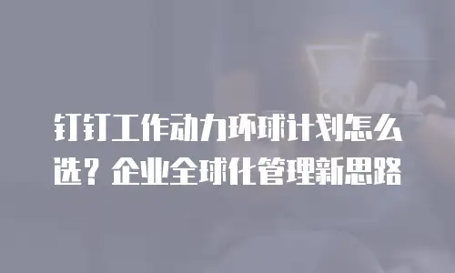 钉钉工作动力环球计划怎么选？企业全球化管理新思路