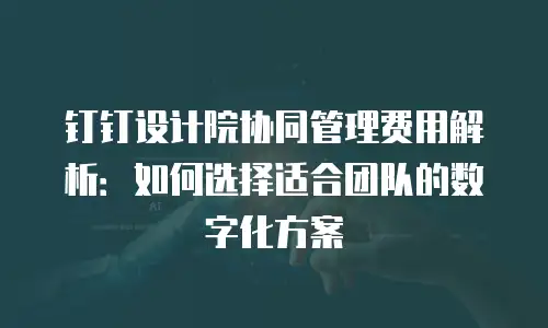 钉钉设计院协同管理费用解析：如何选择适合团队的数字化方案