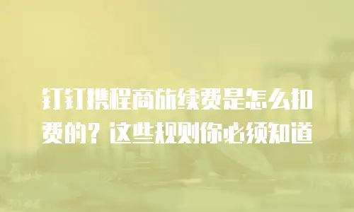 钉钉携程商旅续费是怎么扣费的？这些规则你必须知道