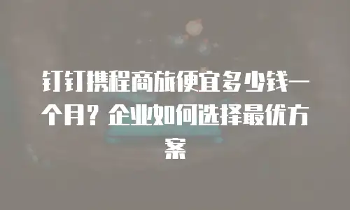 钉钉携程商旅便宜多少钱一个月？企业如何选择最优方案