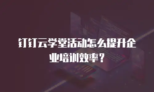 钉钉云学堂活动怎么提升企业培训效率？